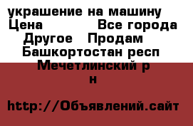 украшение на машину  › Цена ­ 2 000 - Все города Другое » Продам   . Башкортостан респ.,Мечетлинский р-н